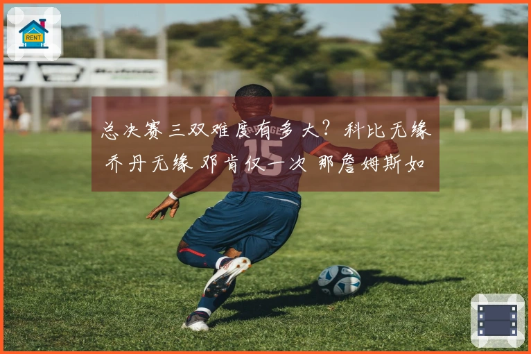 总决赛三双难度有多大?科比无缘 乔丹无缘 邓肯仅一次 那詹姆斯如何?