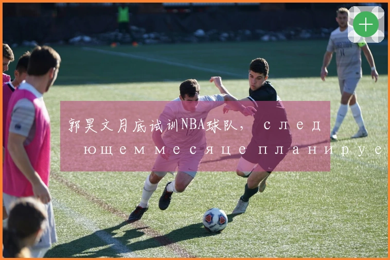 郭昊文月底试训NBA球队, следующем месяце планирует пройти 3-4试训