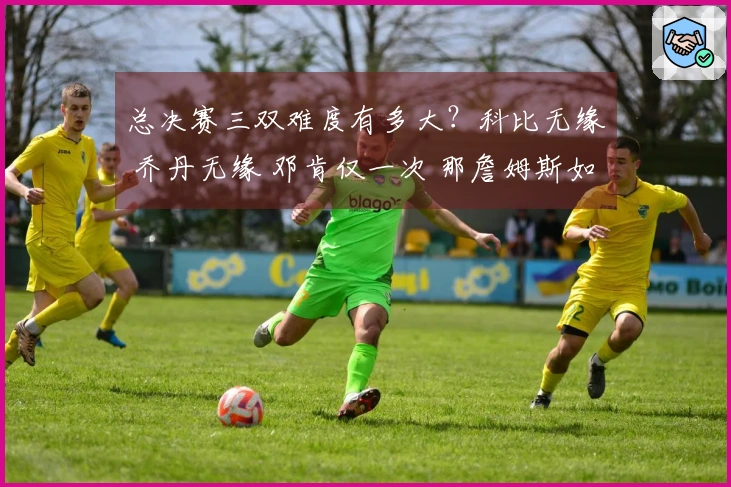 总决赛三双难度有多大？科比无缘 乔丹无缘 邓肯仅一次 那詹姆斯如何？