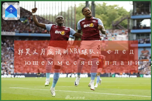 郭昊文月底试训NBA球队， следующем месяце планирует пройти 3-4试训